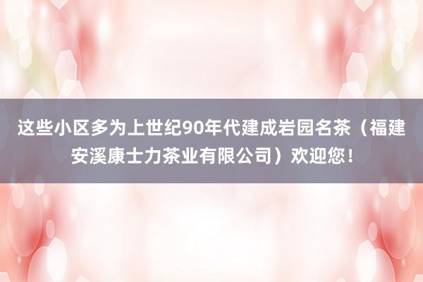 这些小区多为上世纪90年代建成岩园名茶(福建安溪康士力茶业有限公司)欢迎您!